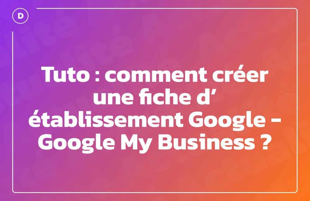 Tuto : comment créer une fiche d’établissement Google - Google My Business ?