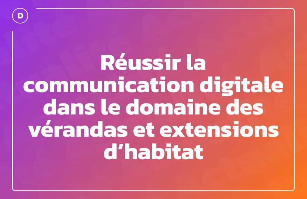 Réussir la communication digitale dans le domaine des vérandas et extensions d’habitat