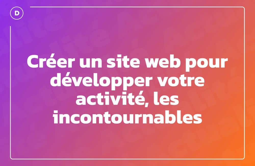 Créer un site web pour développer votre activité, les incontournables