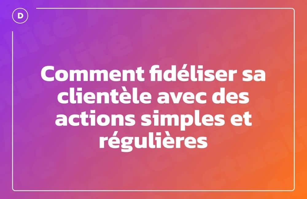 Comment fidéliser sa clientèle avec des actions simples et régulières