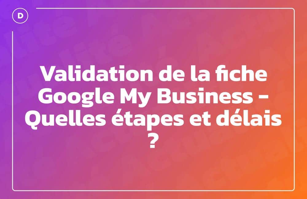 Validation de la fiche Google My Business – Quelles étapes et délais ?